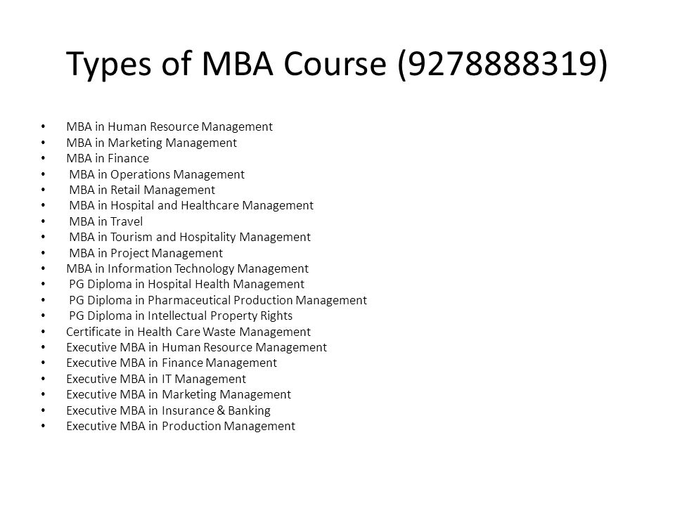 Types of MBA Course ( ) MBA in Human Resource Management MBA in Marketing Management MBA in Finance MBA in Operations Management MBA in Retail Management MBA in Hospital and Healthcare Management MBA in Travel MBA in Tourism and Hospitality Management MBA in Project Management MBA in Information Technology Management PG Diploma in Hospital Health Management PG Diploma in Pharmaceutical Production Management PG Diploma in Intellectual Property Rights Certificate in Health Care Waste Management Executive MBA in Human Resource Management Executive MBA in Finance Management Executive MBA in IT Management Executive MBA in Marketing Management Executive MBA in Insurance & Banking Executive MBA in Production Management