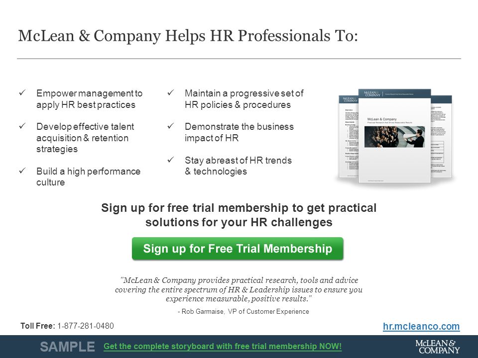 McLean & Company12 McLean & Company Helps HR Professionals To: hr.mcleanco.com Empower management to apply HR best practices Develop effective talent acquisition & retention strategies Build a high performance culture Maintain a progressive set of HR policies & procedures Demonstrate the business impact of HR Stay abreast of HR trends & technologies Sign up for free trial membership to get practical solutions for your HR challenges McLean & Company provides practical research, tools and advice covering the entire spectrum of HR & Leadership issues to ensure you experience measurable, positive results. - Rob Garmaise, VP of Customer Experience Toll Free: