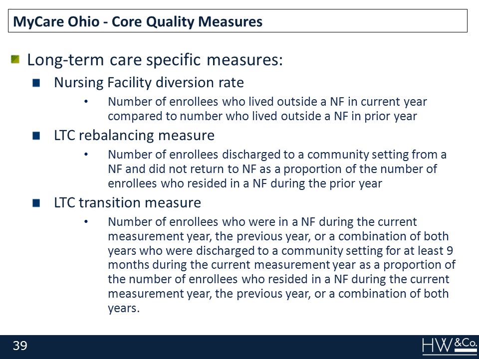 Long-term care specific measures: Nursing Facility diversion rate Number of enrollees who lived outside a NF in current year compared to number who lived outside a NF in prior year LTC rebalancing measure Number of enrollees discharged to a community setting from a NF and did not return to NF as a proportion of the number of enrollees who resided in a NF during the prior year LTC transition measure Number of enrollees who were in a NF during the current measurement year, the previous year, or a combination of both years who were discharged to a community setting for at least 9 months during the current measurement year as a proportion of the number of enrollees who resided in a NF during the current measurement year, the previous year, or a combination of both years.