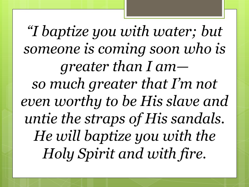 I baptize you with water; but someone is coming soon who is greater than I am— so much greater that I’m not even worthy to be His slave and untie the straps of His sandals.