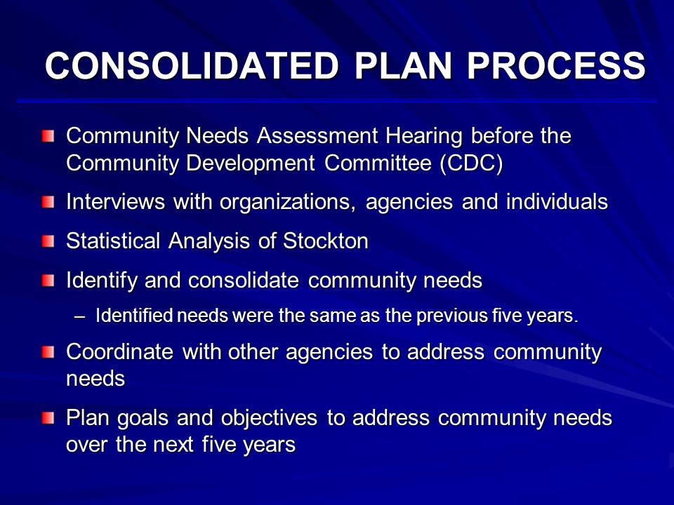 CONSOLIDATED PLAN PROCESS Community Needs Assessment Hearing before the Community Development Committee (CDC) Interviews with organizations, agencies and individuals Statistical Analysis of Stockton Identify and consolidate community needs –Identified needs were the same as the previous five years.