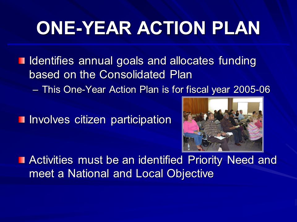 ONE-YEAR ACTION PLAN Identifies annual goals and allocates funding based on the Consolidated Plan –This One-Year Action Plan is for fiscal year Involves citizen participation Activities must be an identified Priority Need and meet a National and Local Objective