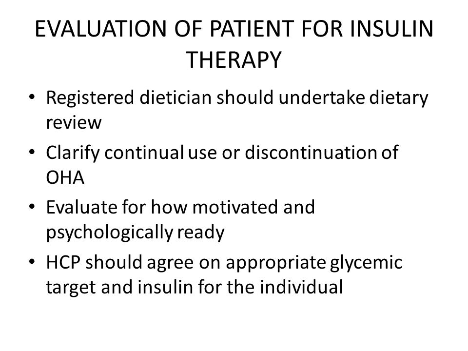 EVALUATION OF PATIENT FOR INSULIN THERAPY Registered dietician should undertake dietary review Clarify continual use or discontinuation of OHA Evaluate for how motivated and psychologically ready HCP should agree on appropriate glycemic target and insulin for the individual