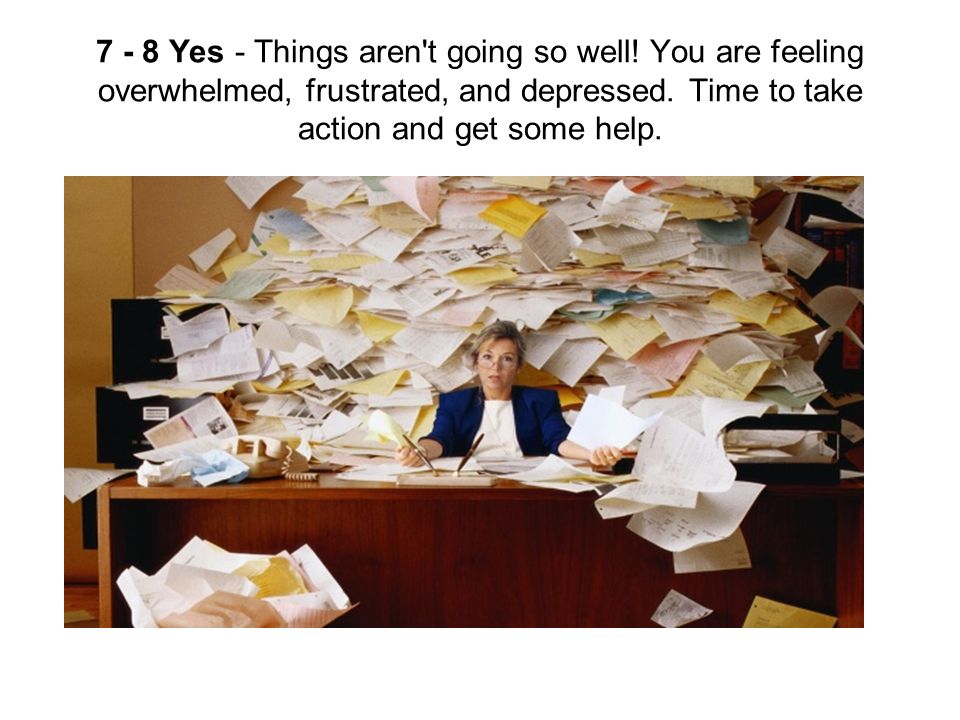 7 - 8 Yes - Things aren t going so well. You are feeling overwhelmed, frustrated, and depressed.