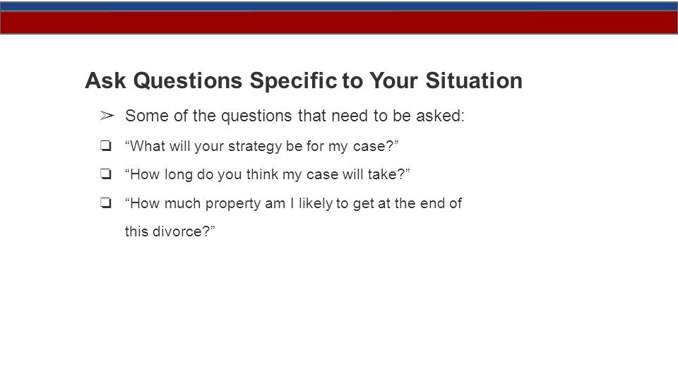 Ask Questions Specific to Your Situation ➢ Some of the questions that need to be asked: ❏ What will your strategy be for my case ❏ How long do you think my case will take ❏ How much property am I likely to get at the end of this divorce