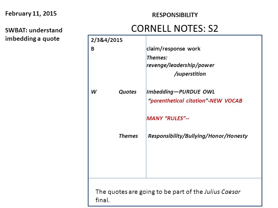 February 11, 2015 SWBAT: understand imbedding a quote RESPONSIBILITY CORNELL NOTES: S2 2/3&4/2015 Bclaim/response work Themes: revenge/leadership/power /superstition WQuotesImbedding—PURDUE OWL parenthetical citation -NEW VOCAB MANY RULES -- Themes Responsibility/Bullying/Honor/Honesty The quotes are going to be part of the Julius Caesar final.
