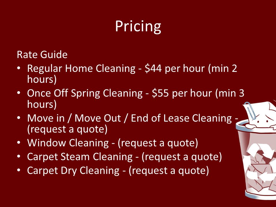 Pricing Rate Guide Regular Home Cleaning - $44 per hour (min 2 hours) Once Off Spring Cleaning - $55 per hour (min 3 hours) Move in / Move Out / End of Lease Cleaning - (request a quote) Window Cleaning - (request a quote) Carpet Steam Cleaning - (request a quote) Carpet Dry Cleaning - (request a quote)