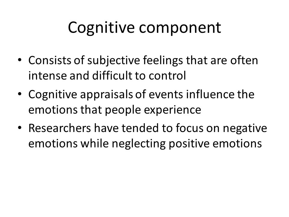 Cognitive component Consists of subjective feelings that are often intense and difficult to control Cognitive appraisals of events influence the emotions that people experience Researchers have tended to focus on negative emotions while neglecting positive emotions
