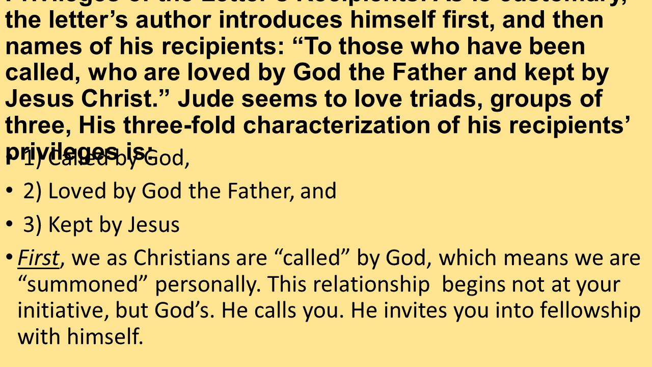 Privileges of the Letter’s Recipients: As is customary, the letter’s author introduces himself first, and then names of his recipients: To those who have been called, who are loved by God the Father and kept by Jesus Christ. Jude seems to love triads, groups of three, His three-fold characterization of his recipients’ privileges is: 1) Called by God, 2) Loved by God the Father, and 3) Kept by Jesus First, we as Christians are called by God, which means we are summoned personally.