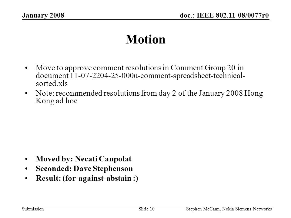 doc.: IEEE /0077r0 Submission January 2008 Stephen McCann, Nokia Siemens NetworksSlide 10 Motion Move to approve comment resolutions in Comment Group 20 in document u-comment-spreadsheet-technical- sorted.xls Note: recommended resolutions from day 2 of the January 2008 Hong Kong ad hoc Moved by: Necati Canpolat Seconded: Dave Stephenson Result: (for-against-abstain :)