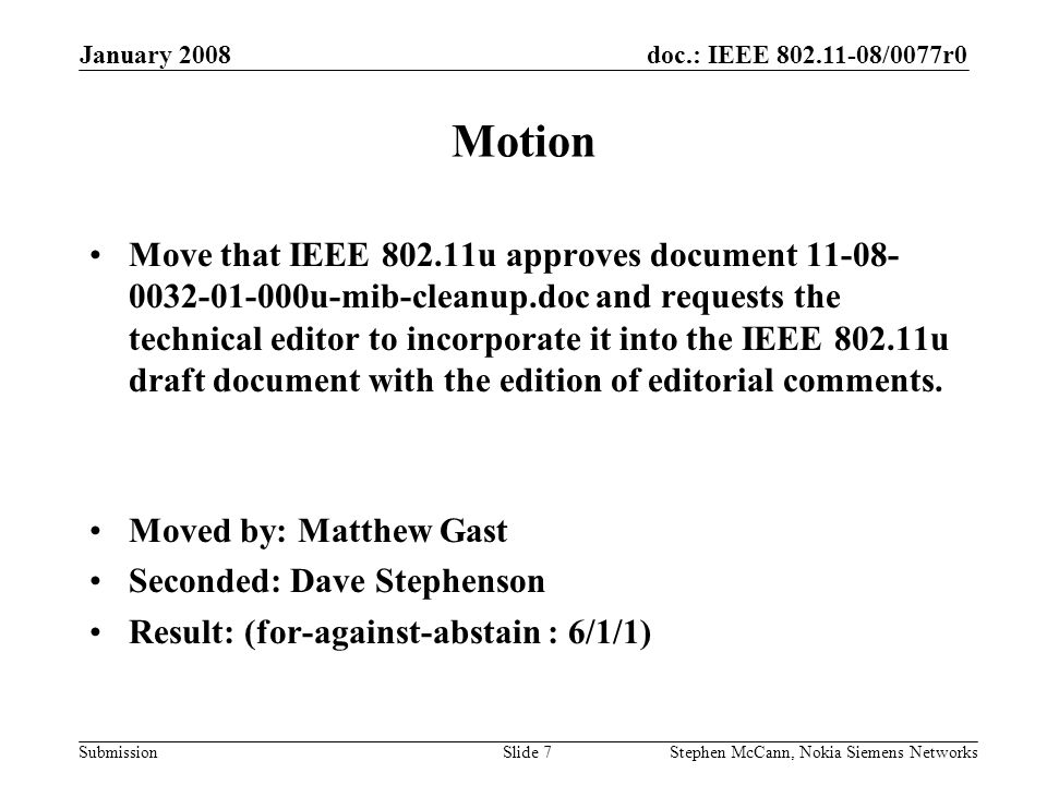 doc.: IEEE /0077r0 Submission January 2008 Stephen McCann, Nokia Siemens NetworksSlide 7 Motion Move that IEEE u approves document u-mib-cleanup.doc and requests the technical editor to incorporate it into the IEEE u draft document with the edition of editorial comments.
