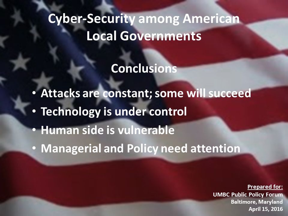 Cyber-Security among American Local Governments Conclusions Attacks are constant; some will succeed Technology is under control Human side is vulnerable Managerial and Policy need attention Prepared for: UMBC Public Policy Forum Baltimore, Maryland April 15, 2016