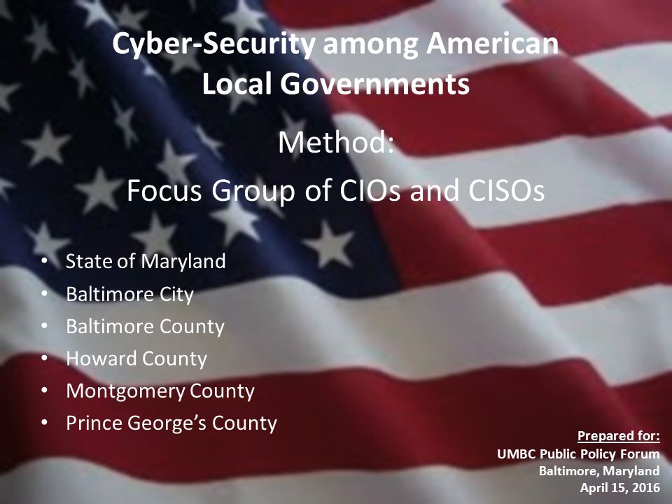 Cyber-Security among American Local Governments Method: Focus Group of CIOs and CISOs State of Maryland Baltimore City Baltimore County Howard County Montgomery County Prince George’s County Prepared for: UMBC Public Policy Forum Baltimore, Maryland April 15, 2016