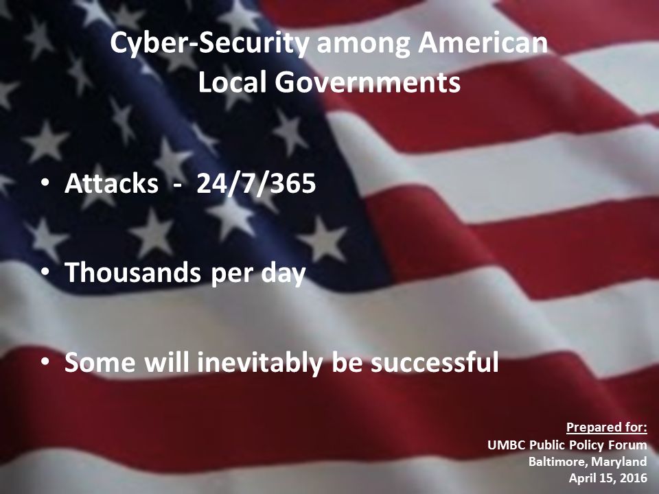 Cyber-Security among American Local Governments Attacks - 24/7/365 Thousands per day Some will inevitably be successful Prepared for: UMBC Public Policy Forum Baltimore, Maryland April 15, 2016