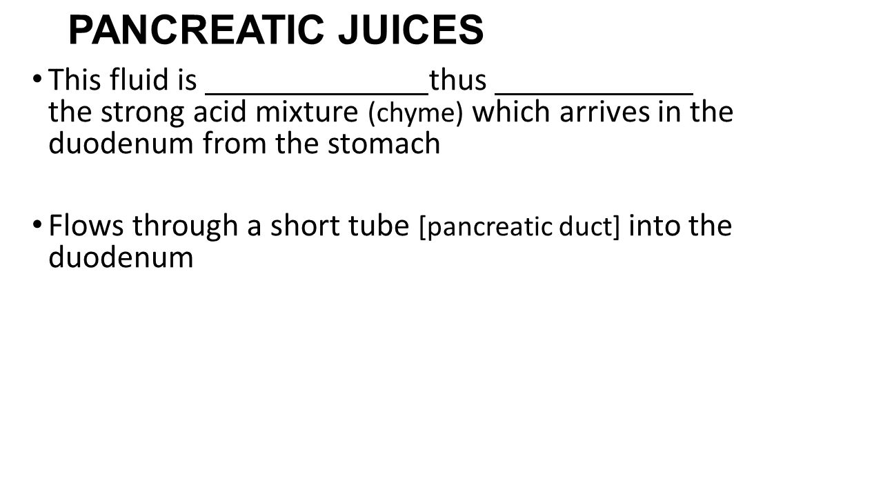 PANCREATIC JUICES This fluid is thus the strong acid mixture (chyme) which arrives in the duodenum from the stomach Flows through a short tube [pancreatic duct] into the duodenum