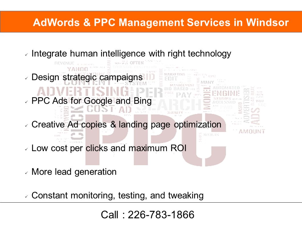 Integrate human intelligence with right technology Design strategic campaigns PPC Ads for Google and Bing Creative Ad copies & landing page optimization Low cost per clicks and maximum ROI More lead generation Constant monitoring, testing, and tweaking AdWords & PPC Management Services in Windsor Call :