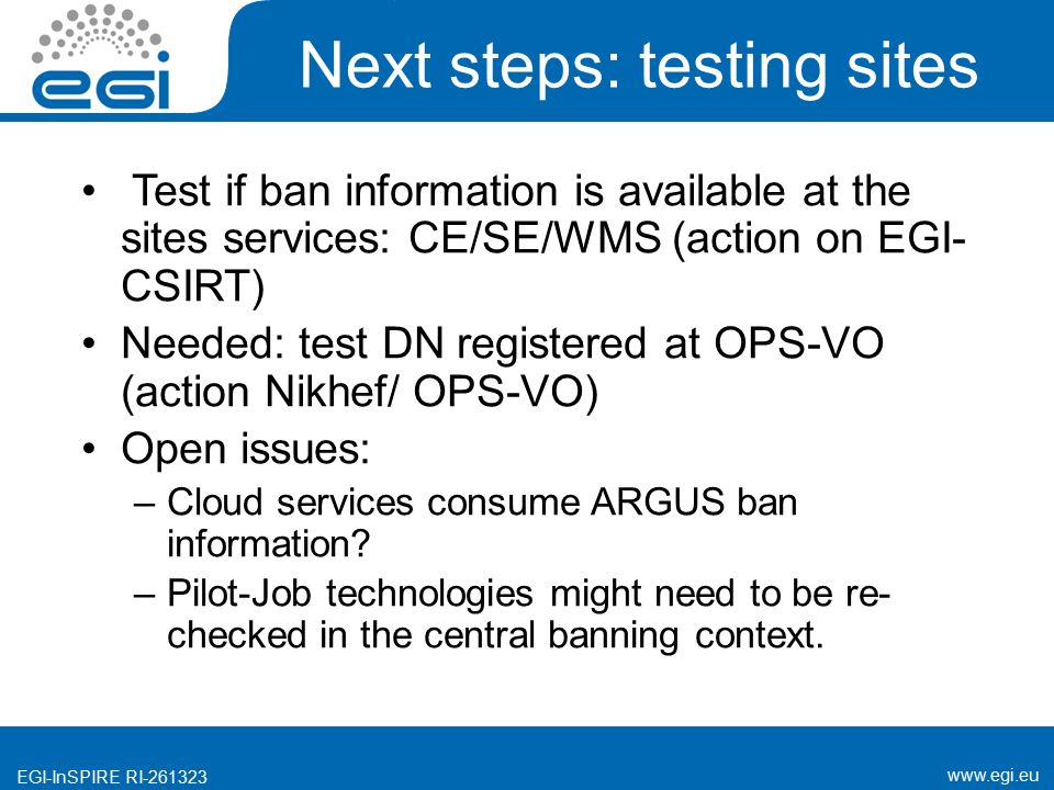 EGI-InSPIRE RI Next steps: testing sites Test if ban information is available at the sites services: CE/SE/WMS (action on EGI- CSIRT) Needed: test DN registered at OPS-VO (action Nikhef/ OPS-VO) Open issues: –Cloud services consume ARGUS ban information.