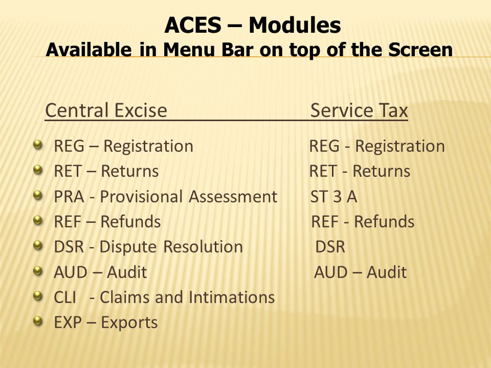 ACES – Modules Available in Menu Bar on top of the Screen Central Excise Service Tax REG – Registration REG - Registration RET – Returns RET - Returns PRA - Provisional Assessment ST 3 A REF – Refunds REF - Refunds DSR - Dispute Resolution DSR AUD – Audit CLI - Claims and Intimations EXP – Exports