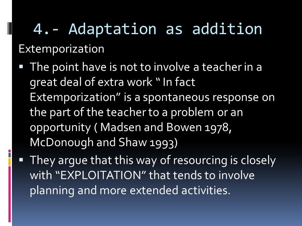 4.- Adaptation as addition Extemporization  The point have is not to involve a teacher in a great deal of extra work In fact Extemporization is a spontaneous response on the part of the teacher to a problem or an opportunity ( Madsen and Bowen 1978, McDonough and Shaw 1993)  They argue that this way of resourcing is closely with EXPLOITATION that tends to involve planning and more extended activities.