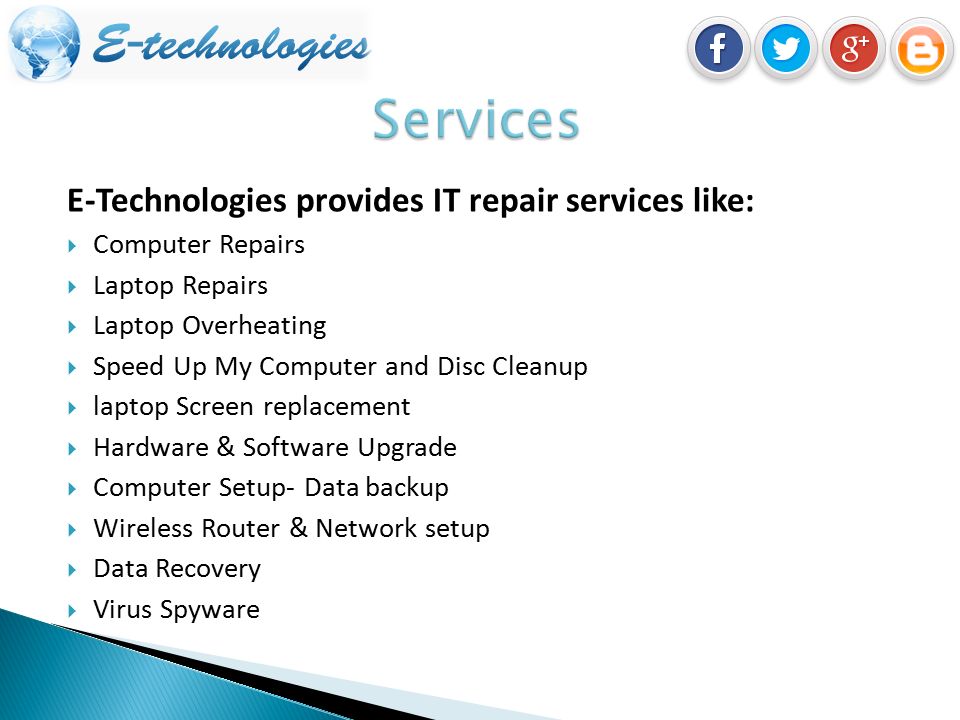 E-Technologies provides IT repair services like:  Computer Repairs  Laptop Repairs  Laptop Overheating  Speed Up My Computer and Disc Cleanup  laptop Screen replacement  Hardware & Software Upgrade  Computer Setup- Data backup  Wireless Router & Network setup  Data Recovery  Virus Spyware