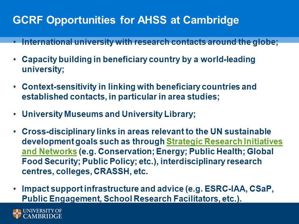 GCRF Opportunities for AHSS at Cambridge International university with research contacts around the globe; Capacity building in beneficiary country by a world-leading university; Context-sensitivity in linking with beneficiary countries and established contacts, in particular in area studies; University Museums and University Library; Cross-disciplinary links in areas relevant to the UN sustainable development goals such as through Strategic Research Initiatives and Networks (e.g.