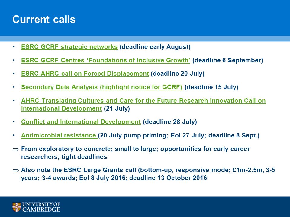 Current calls ESRC GCRF strategic networks (deadline early August)ESRC GCRF strategic networks ESRC GCRF Centres ‘Foundations of Inclusive Growth’ (deadline 6 September)ESRC GCRF Centres ‘Foundations of Inclusive Growth’ ESRC-AHRC call on Forced Displacement (deadline 20 July)ESRC-AHRC call on Forced Displacement Secondary Data Analysis (highlight notice for GCRF) (deadline 15 July)Secondary Data Analysis (highlight notice for GCRF) AHRC Translating Cultures and Care for the Future Research Innovation Call on International Development (21 July)AHRC Translating Cultures and Care for the Future Research Innovation Call on International Development Conflict and International Development (deadline 28 July)Conflict and International Development Antimicrobial resistance (20 July pump priming; EoI 27 July; deadline 8 Sept.)Antimicrobial resistance  From exploratory to concrete; small to large; opportunities for early career researchers; tight deadlines  Also note the ESRC Large Grants call (bottom-up, responsive mode; £1m-2.5m, 3-5 years; 3-4 awards; EoI 8 July 2016; deadline 13 October 2016
