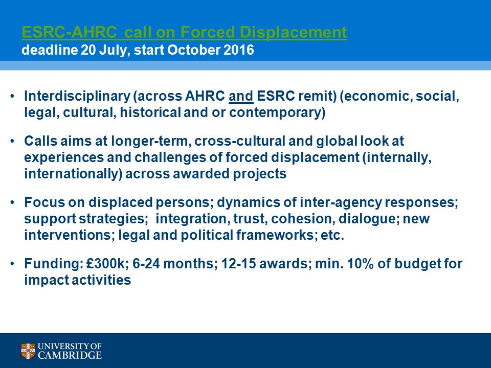 ESRC-AHRC call on Forced Displacement ESRC-AHRC call on Forced Displacement deadline 20 July, start October 2016 Interdisciplinary (across AHRC and ESRC remit) (economic, social, legal, cultural, historical and or contemporary) Calls aims at longer-term, cross-cultural and global look at experiences and challenges of forced displacement (internally, internationally) across awarded projects Focus on displaced persons; dynamics of inter-agency responses; support strategies; integration, trust, cohesion, dialogue; new interventions; legal and political frameworks; etc.