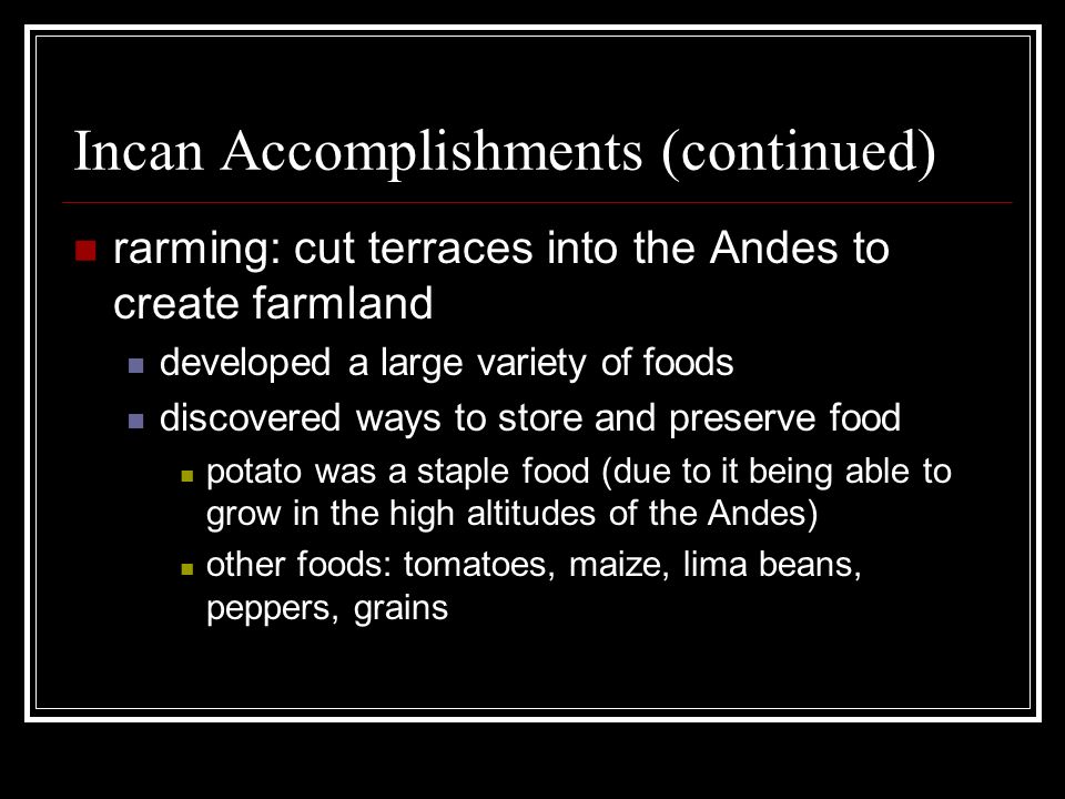 Incan Accomplishments (continued) rarming: cut terraces into the Andes to create farmland developed a large variety of foods discovered ways to store and preserve food potato was a staple food (due to it being able to grow in the high altitudes of the Andes) other foods: tomatoes, maize, lima beans, peppers, grains