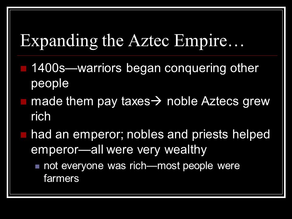 Expanding the Aztec Empire… 1400s—warriors began conquering other people made them pay taxes  noble Aztecs grew rich had an emperor; nobles and priests helped emperor—all were very wealthy not everyone was rich—most people were farmers