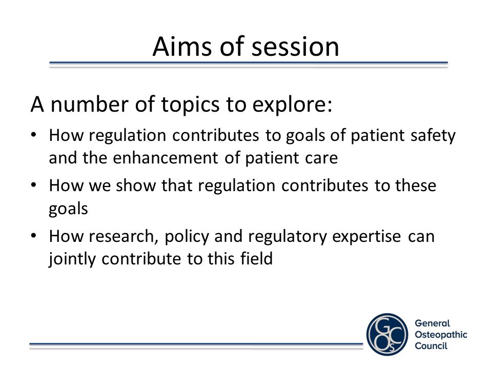 Aims of session A number of topics to explore: How regulation contributes to goals of patient safety and the enhancement of patient care How we show that regulation contributes to these goals How research, policy and regulatory expertise can jointly contribute to this field