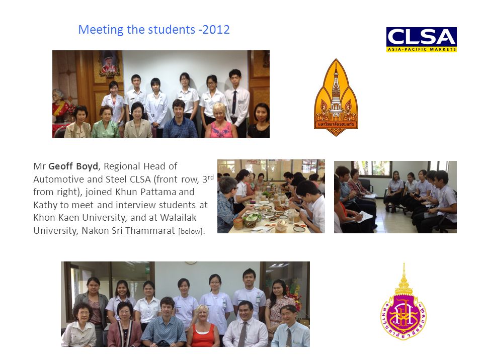 Mr Geoff Boyd, Regional Head of Automotive and Steel CLSA (front row, 3 rd from right), joined Khun Pattama and Kathy to meet and interview students at Khon Kaen University, and at Walailak University, Nakon Sri Thammarat [below].