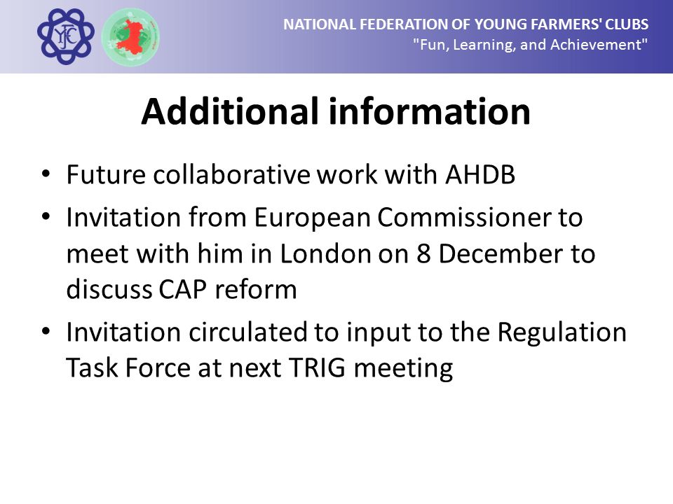 NATIONAL FEDERATION OF YOUNG FARMERS CLUBS Fun, Learning, and Achievement Additional information Future collaborative work with AHDB Invitation from European Commissioner to meet with him in London on 8 December to discuss CAP reform Invitation circulated to input to the Regulation Task Force at next TRIG meeting
