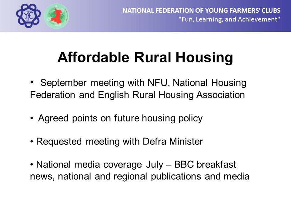 NATIONAL FEDERATION OF YOUNG FARMERS CLUBS Fun, Learning, and Achievement Affordable Rural Housing September meeting with NFU, National Housing Federation and English Rural Housing Association Agreed points on future housing policy Requested meeting with Defra Minister National media coverage July – BBC breakfast news, national and regional publications and media