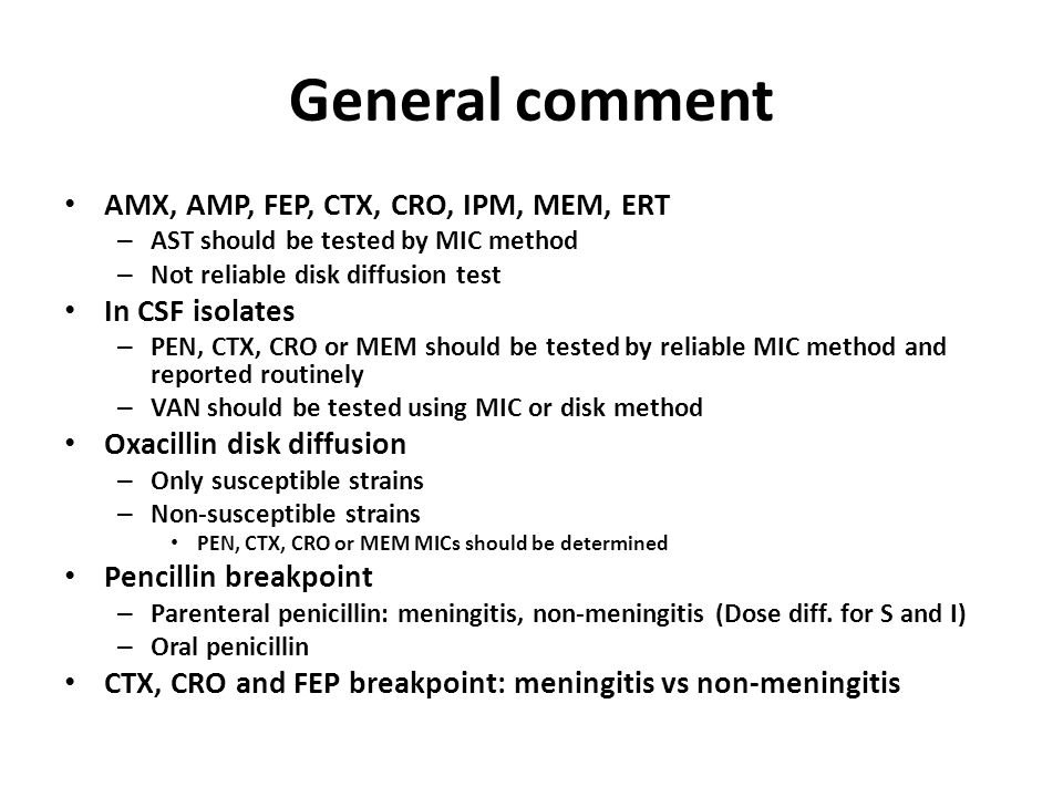 General comment AMX, AMP, FEP, CTX, CRO, IPM, MEM, ERT – AST should be tested by MIC method – Not reliable disk diffusion test In CSF isolates – PEN, CTX, CRO or MEM should be tested by reliable MIC method and reported routinely – VAN should be tested using MIC or disk method Oxacillin disk diffusion – Only susceptible strains – Non-susceptible strains PEN, CTX, CRO or MEM MICs should be determined Pencillin breakpoint – Parenteral penicillin: meningitis, non-meningitis (Dose diff.
