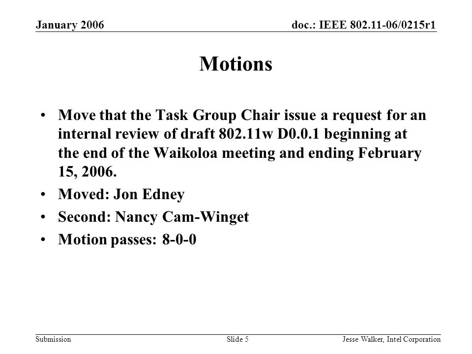 doc.: IEEE /0215r1 Submission January 2006 Jesse Walker, Intel CorporationSlide 5 Motions Move that the Task Group Chair issue a request for an internal review of draft w D0.0.1 beginning at the end of the Waikoloa meeting and ending February 15, 2006.