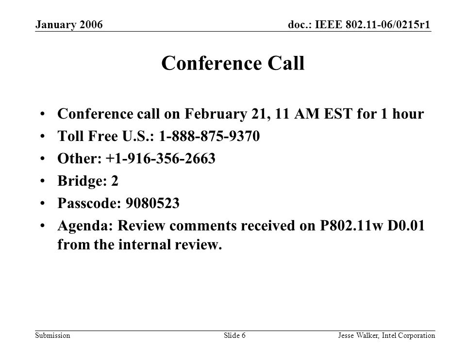 doc.: IEEE /0215r1 Submission January 2006 Jesse Walker, Intel CorporationSlide 6 Conference Call Conference call on February 21, 11 AM EST for 1 hour Toll Free U.S.: Other: Bridge: 2 Passcode: Agenda: Review comments received on P802.11w D0.01 from the internal review.