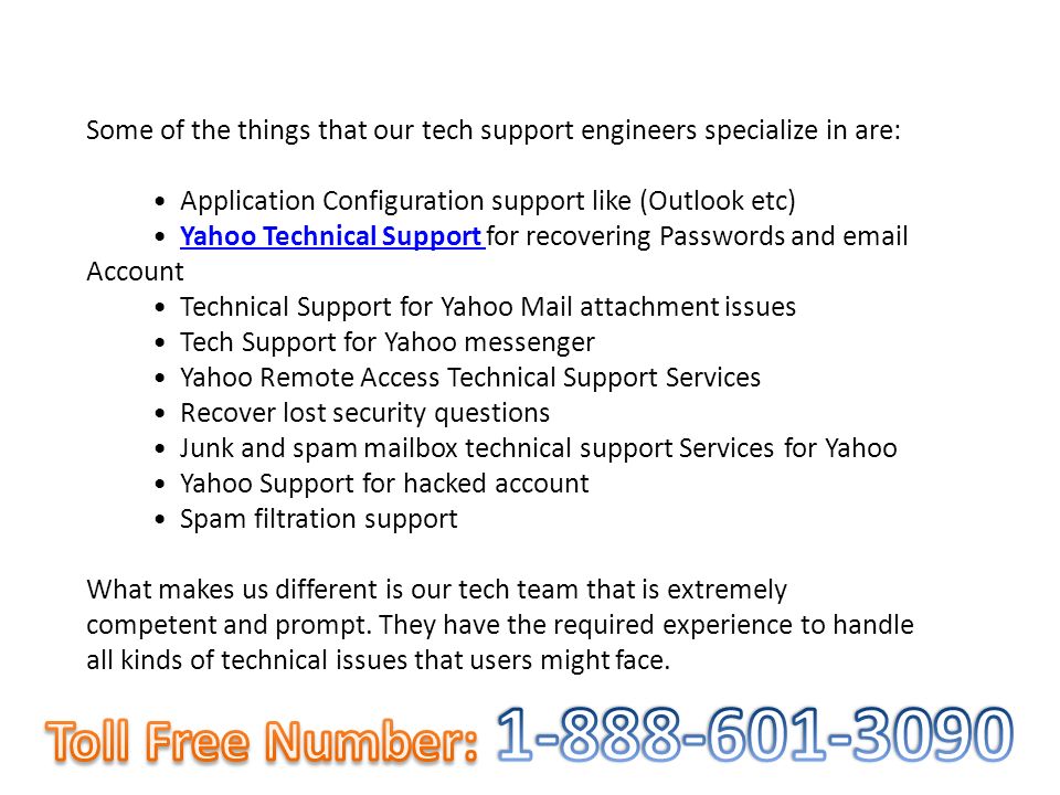 Some of the things that our tech support engineers specialize in are: Application Configuration support like (Outlook etc) Yahoo Technical Support for recovering Passwords and  AccountYahoo Technical Support Technical Support for Yahoo Mail attachment issues Tech Support for Yahoo messenger Yahoo Remote Access Technical Support Services Recover lost security questions Junk and spam mailbox technical support Services for Yahoo Yahoo Support for hacked account Spam filtration support What makes us different is our tech team that is extremely competent and prompt.
