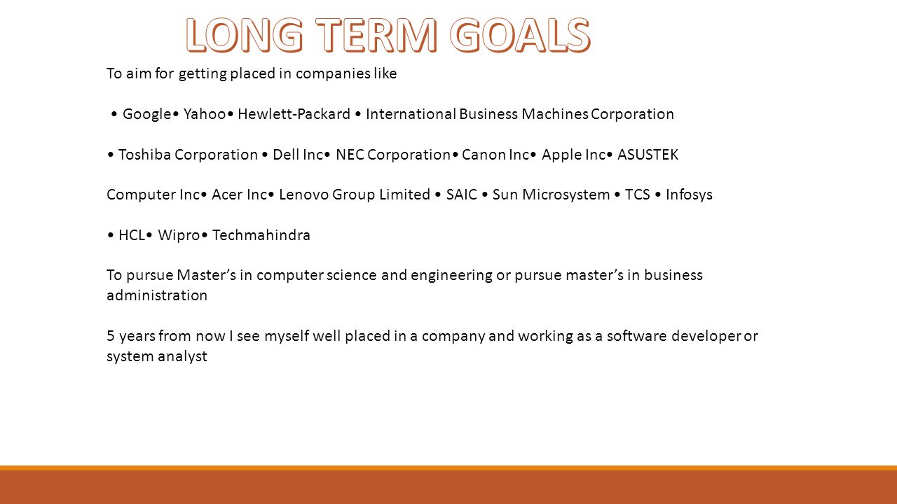To aim for getting placed in companies like Google Yahoo Hewlett-Packard International Business Machines Corporation Toshiba Corporation Dell Inc NEC Corporation Canon Inc Apple Inc ASUSTEK Computer Inc Acer Inc Lenovo Group Limited SAIC Sun Microsystem TCS Infosys HCL Wipro Techmahindra To pursue Master’s in computer science and engineering or pursue master’s in business administration 5 years from now I see myself well placed in a company and working as a software developer or system analyst