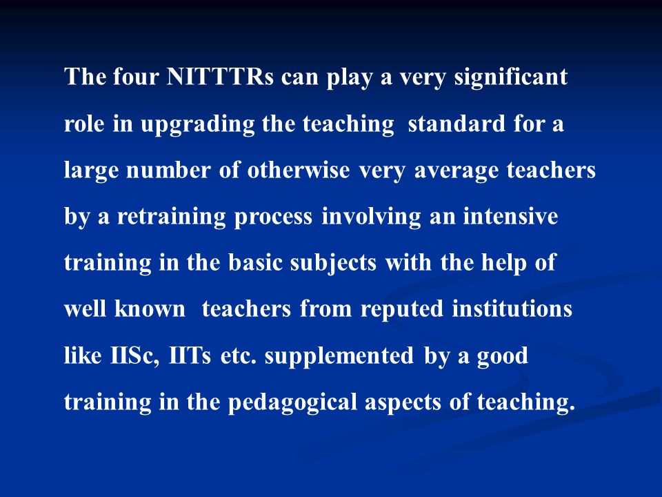 The four NITTTRs can play a very significant role in upgrading the teaching standard for a large number of otherwise very average teachers by a retraining process involving an intensive training in the basic subjects with the help of well known teachers from reputed institutions like IISc, IITs etc.