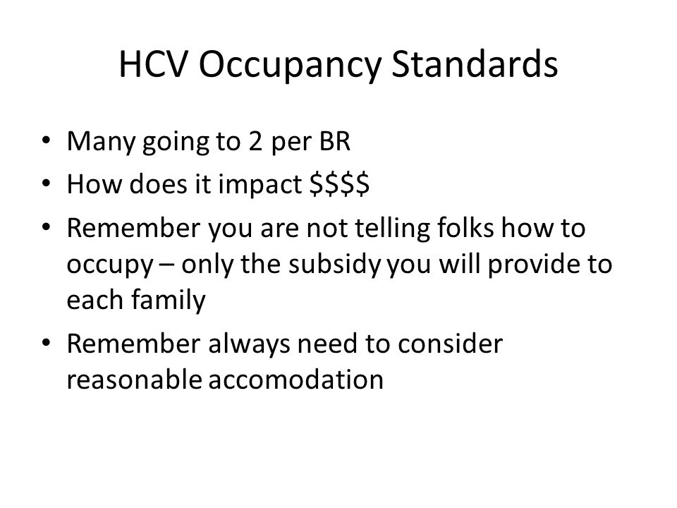 HCV Occupancy Standards Many going to 2 per BR How does it impact $$$$ Remember you are not telling folks how to occupy – only the subsidy you will provide to each family Remember always need to consider reasonable accomodation