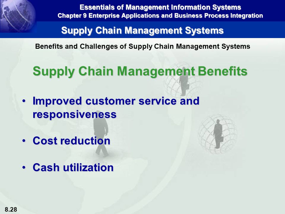 8.28 Essentials of Management Information Systems Chapter 9 Enterprise Applications and Business Process Integration Supply Chain Management Systems Supply Chain Management Benefits Improved customer service and responsivenessImproved customer service and responsiveness Cost reductionCost reduction Cash utilizationCash utilization Benefits and Challenges of Supply Chain Management Systems