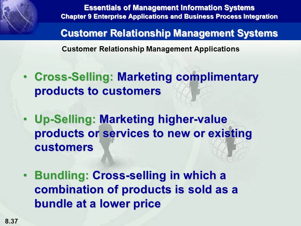 8.37 Essentials of Management Information Systems Chapter 9 Enterprise Applications and Business Process Integration Customer Relationship Management Systems Cross-Selling: Marketing complimentary products to customersCross-Selling: Marketing complimentary products to customers Up-Selling: Marketing higher-value products or services to new or existing customersUp-Selling: Marketing higher-value products or services to new or existing customers Bundling: Cross-selling in which a combination of products is sold as a bundle at a lower priceBundling: Cross-selling in which a combination of products is sold as a bundle at a lower price Customer Relationship Management Applications
