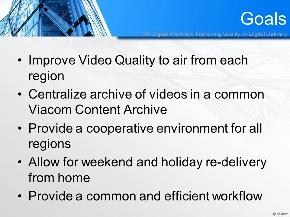 Goals Improve Video Quality to air from each region Centralize archive of videos in a common Viacom Content Archive Provide a cooperative environment for all regions Allow for weekend and holiday re-delivery from home Provide a common and efficient workflow MV Digital Workflow: Improving Quality on Digital Delivery