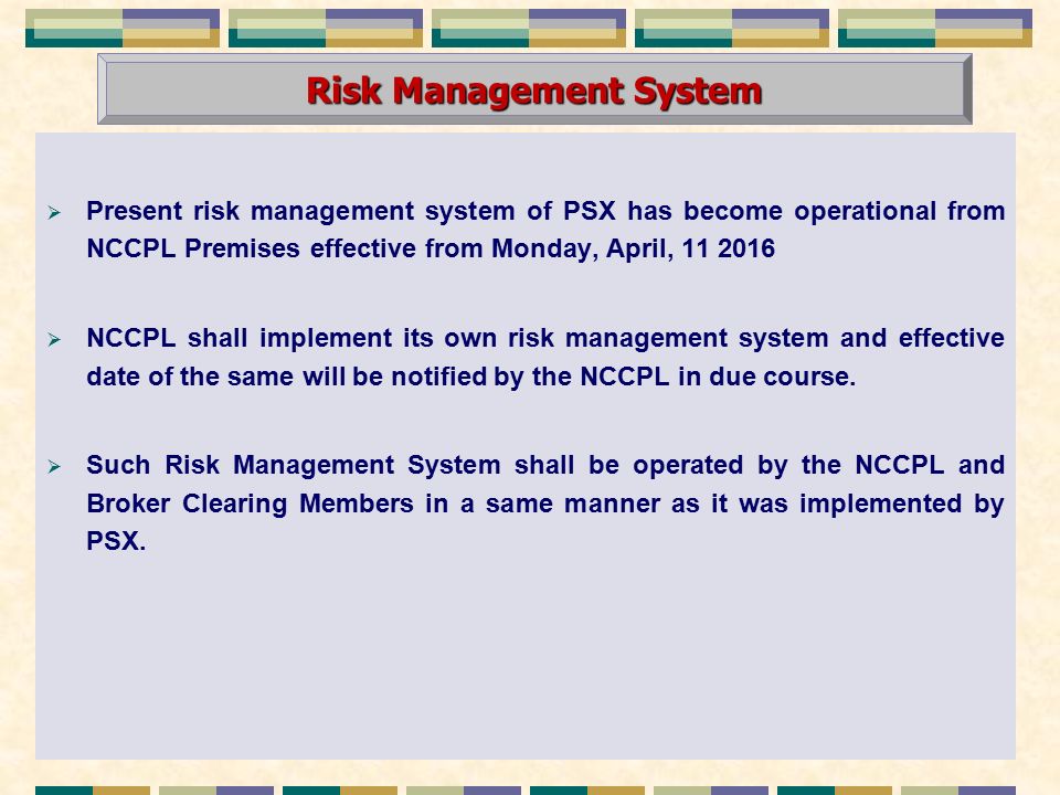  Present risk management system of PSX has become operational from NCCPL Premises effective from Monday, April,  NCCPL shall implement its own risk management system and effective date of the same will be notified by the NCCPL in due course.