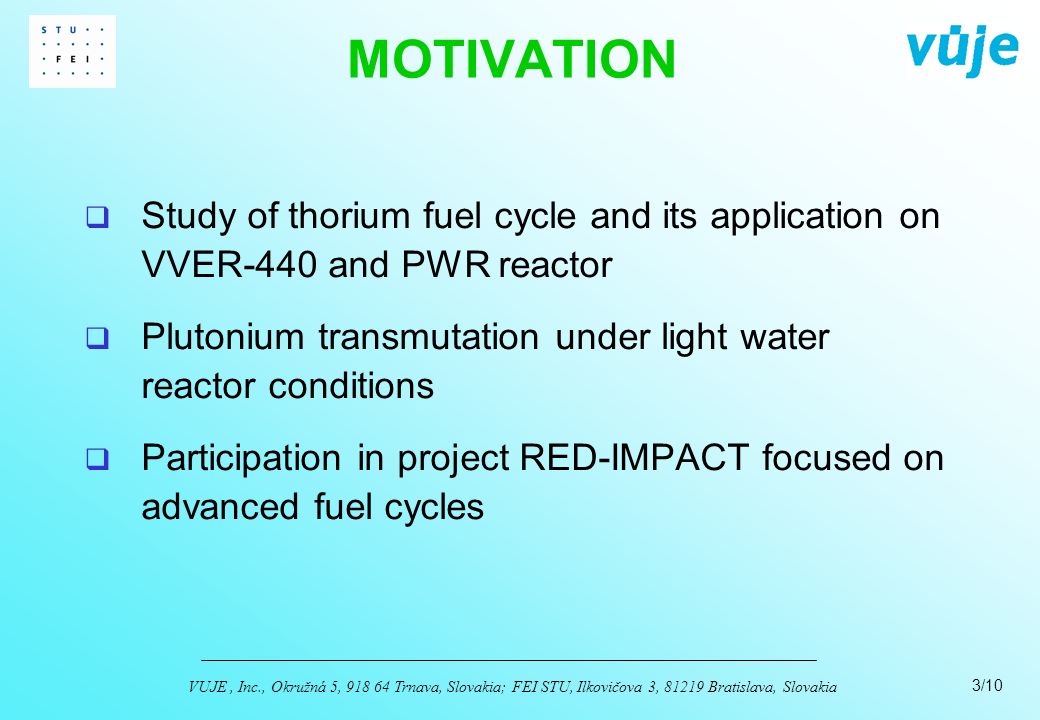 3/10 VUJE, Inc., Okružná 5, Trnava, Slovakia; FEI STU, Ilkovičova 3, Bratislava, Slovakia  Study of thorium fuel cycle and its application on VVER-440 and PWR reactor  Plutonium transmutation under light water reactor conditions  Participation in project RED-IMPACT focused on advanced fuel cycles MOTIVATION