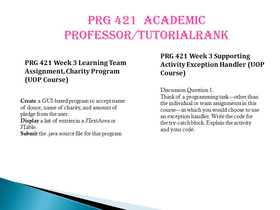 PRG 421 ACADEMIC PROFESSOR/TUTORIALRANK PRG 421 Week 3 Learning Team Assignment, Charity Program (UOP Course) PRG 421 Week 3 Supporting Activity Exception Handler (UOP Course) Create a GUI-based program to accept name of donor, name of charity, and amount of pledge from the user.