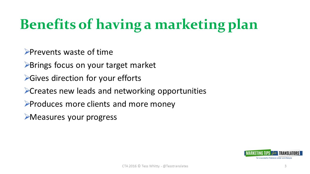 Benefits of having a marketing plan CTA 2016 © Tess Whitty  Prevents waste of time  Brings focus on your target market  Gives direction for your efforts  Creates new leads and networking opportunities  Produces more clients and more money  Measures your progress