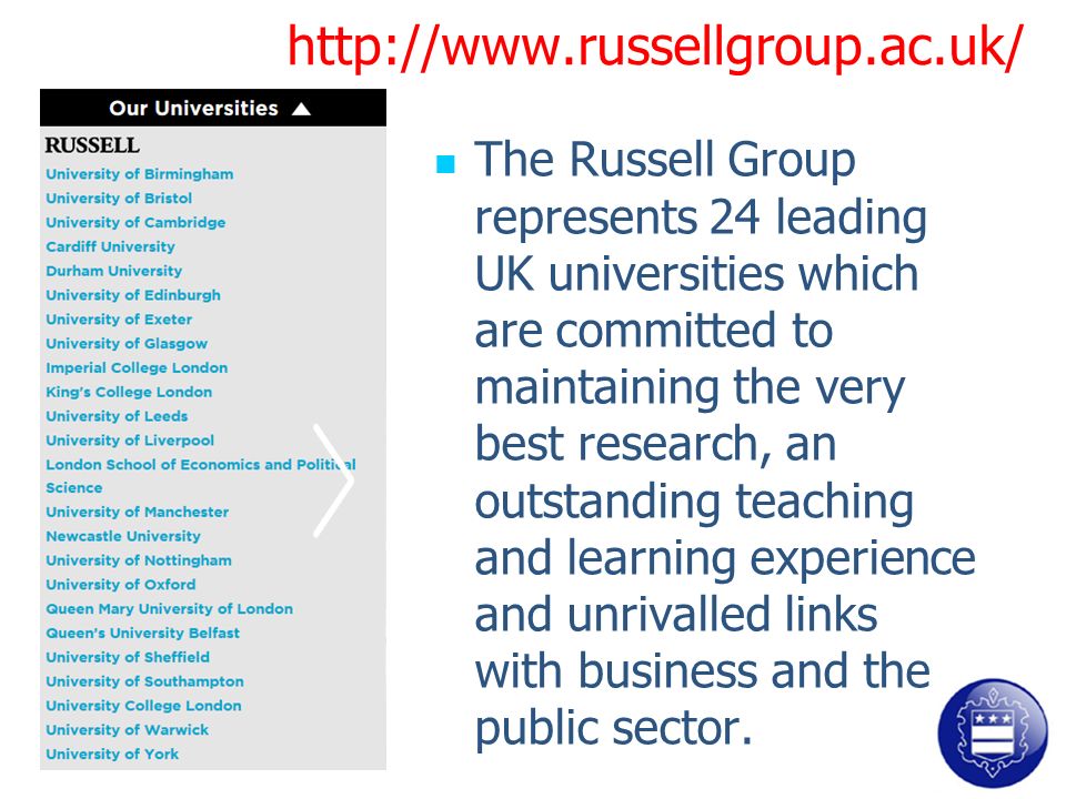 The Russell Group represents 24 leading UK universities which are committed to maintaining the very best research, an outstanding teaching and learning experience and unrivalled links with business and the public sector.