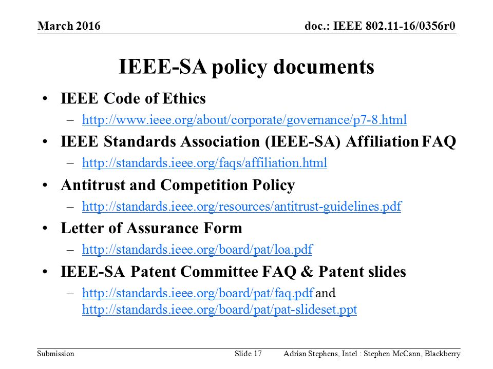 doc.: IEEE /0356r0 Submission IEEE-SA policy documents IEEE Code of Ethics –  IEEE Standards Association (IEEE-SA) Affiliation FAQ –  Antitrust and Competition Policy –  Letter of Assurance Form –  IEEE-SA Patent Committee FAQ & Patent slides –  and     March 2016 Slide 17Adrian Stephens, Intel : Stephen McCann, Blackberry