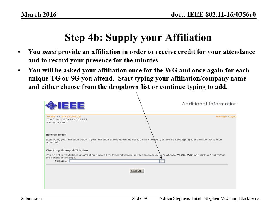 doc.: IEEE /0356r0 Submission March 2016 Adrian Stephens, Intel : Stephen McCann, BlackberrySlide 39 Step 4b: Supply your Affiliation You must provide an affiliation in order to receive credit for your attendance and to record your presence for the minutes You will be asked your affiliation once for the WG and once again for each unique TG or SG you attend.